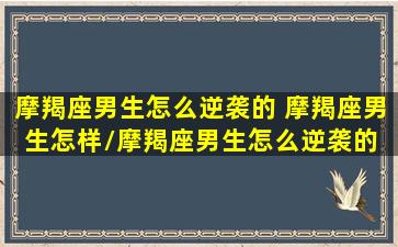 摩羯座男生怎么逆袭的 摩羯座男生怎样/摩羯座男生怎么逆袭的 摩羯座男生怎样-我的网站